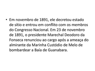 • Em novembro de 1891, ele decretou estado
de sítio e entrou em conflito com os membros
do Congresso Nacional. Em 23 de novembro
de 1891, o presidente Marechal Deodoro da
Fonseca renunciou ao cargo após a ameaça do
almirante da Marinha Custódio de Melo de
bombardear a Baía de Guanabara.
 