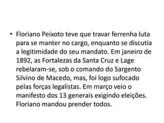 • Floriano Peixoto teve que travar ferrenha luta
para se manter no cargo, enquanto se discutia
a legitimidade do seu mandato. Em janeiro de
1892, as Fortalezas da Santa Cruz e Lage
rebelaram-se, sob o comando do Sargento
Silvino de Macedo, mas, foi logo sufocado
pelas forças legalistas. Em março veio o
manifesto dos 13 generais exigindo eleições.
Floriano mandou prender todos.
 