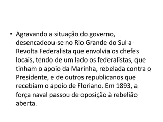 • Agravando a situação do governo,
desencadeou-se no Rio Grande do Sul a
Revolta Federalista que envolvia os chefes
locais, tendo de um lado os federalistas, que
tinham o apoio da Marinha, rebelada contra o
Presidente, e de outros republicanos que
recebiam o apoio de Floriano. Em 1893, a
força naval passou de oposição à rebelião
aberta.
 