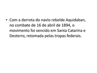 • Com a derrota do navio rebelde Aquidaban,
no combate de 16 de abril de 1894, o
movimento foi vencido em Santa Catarina e
Desterro, retomada pelas tropas federais.
 