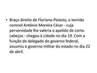 • Braço direito de Floriano Peixoto, o temido
coronel Antônio Moreira César - cuja
perversidade lhe valeria o apelido de corta-
cabeças - chegou à cidade no dia 19. Com a
função de delegado do governo federal,
assumiu o governo militar do estado no dia 22
de abril.
 