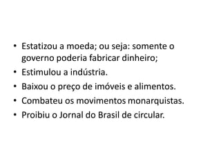 • Estatizou a moeda; ou seja: somente o
governo poderia fabricar dinheiro;
• Estimulou a indústria.
• Baixou o preço de imóveis e alimentos.
• Combateu os movimentos monarquistas.
• Proibiu o Jornal do Brasil de circular.
 