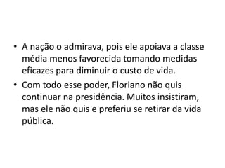 • A nação o admirava, pois ele apoiava a classe
média menos favorecida tomando medidas
eficazes para diminuir o custo de vida.
• Com todo esse poder, Floriano não quis
continuar na presidência. Muitos insistiram,
mas ele não quis e preferiu se retirar da vida
pública.
 