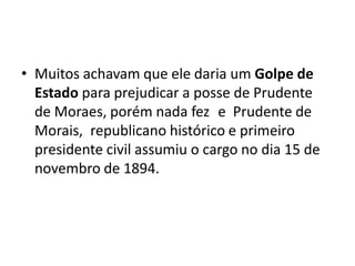 • Muitos achavam que ele daria um Golpe de
Estado para prejudicar a posse de Prudente
de Moraes, porém nada fez e Prudente de
Morais, republicano histórico e primeiro
presidente civil assumiu o cargo no dia 15 de
novembro de 1894.
 