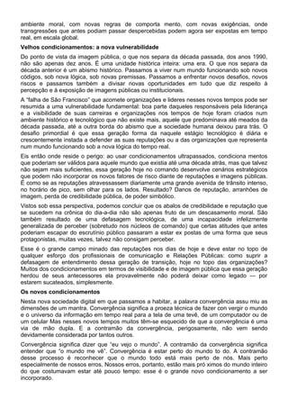 ambiente moral, com novas regras de comporta mento, com novas exigências, onde
transgressões que antes podiam passar despercebidas podem agora ser expostas em tempo
real, em escala global.
Velhos condicionamentos: a nova vulnerabilidade
Do ponto de vista da imagem pública, o que nos separa da década passada, dos anos 1990,
não são apenas dez anos. É uma unidade histórica inteira: uma era. O que nos separa da
década anterior é um abismo histórico. Passamos a viver num mundo funcionando sob novos
códigos, sob nova lógica, sob novas premissas. Passamos a enfrentar novos desafios, novos
riscos e passamos também a divisar novas oportunidades em tudo que diz respeito à
percepção e à exposição de imagens públicas ou institucionais.
A “falha de São Francisco” que acomete organizações e lideres nesses novos tempos pode ser
resumida a uma vulnerabilidade fundamental: boa parte daqueles responsáveis pela liderança
e a visibilidade de suas carreiras e organizações nos tempos de hoje foram criados num
ambiente histórico e tecnológico que não existe mais, aquele que predominava até meados da
década passada, até a outra borda do abismo que a sociedade humana deixou para trás. O
desafio primordial é que essa geração forma da naquele estágio tecnológico é diária e
crescentemente instada a defender as suas reputações ou a das organizações que representa
num mundo funcionando sob a nova lógica do tempo real.
Eis então onde reside o perigo: ao usar condicionamentos ultrapassados, condiciona mentos
que poderiam ser válidos para aquele mundo que existia até uma década atrás, mas que talvez
não sejam mais suficientes, essa geração hoje no comando desenvolve cenários estratégicos
que podem não incorporar os novos fatores de risco diante de reputações e imagens públicas.
É como se as reputações atravessassem diariamente uma grande avenida de trânsito intenso,
no horário de pico, sem olhar para os lados. Resultado? Danos de reputação, arranhões de
imagem, perda de credibilidade pública, de poder simbólico.
Vistos sob essa perspectiva, podemos concluir que os abalos de credibilidade e reputação que
se sucedem na crônica do dia-a-dia não são apenas fruto de um descasamento moral. São
também resultado de uma defasagem tecnológica, de uma incapacidade infelizmente
generalizada de perceber (sobretudo nos núcleos de comando) que certas atitudes que antes
poderiam escapar do escrutínio público passaram a estar ex postas de uma forma que seus
protagonistas, muitas vezes, talvez não consigam perceber.
Esse é o grande campo minado das reputações nos dias de hoje e deve estar no topo de
qualquer esforço dos profissionais de comunicação e Relações Públicas: como suprir a
defasagem de entendimento dessa geração de transição, hoje no topo das organizações?
Muitos dos condicionamentos em termos de visibilidade e de imagem pública que essa geração
herdou de seus antecessores ela provavelmente não poderá deixar como legado — por
estarem sucateados, simplesmente.
Os novos condicionamentos
Nesta nova sociedade digital em que passamos a habitar, a palavra convergência assu miu as
dimensões de um mantra. Convergência significa a proeza técnica de fazer con vergir o mundo
e o universo da informação em tempo real para a tela de uma tevê, de um computador ou de
um celular Mas nesses novos tempos muitos têm-se esquecido de que a convergência é uma
via de mão dupla. E a contramão da convergência, perigosamente, não vem sendo
devidamente considerada por tantos outros.
Convergência significa dizer que “eu vejo o mundo”. A contramão da convergência significa
entender que “o mundo me vê”. Convergência é estar perto do mundo to do. A contramão
desse processo é reconhecer que o mundo todo está mais perto de nós. Mais perto
especialmente de nossos erros. Nossos erros, portanto, estão mais pró ximos do mundo inteiro
do que costumavam estar até pouco tempo: esse é o grande novo condicionamento a ser
incorporado.
 