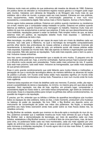 Estamos muito mais em público do que estávamos até meados da década de 1990. Estamos
em público dentro do elevador (a microcâmera registra nossos gestos e a imagem pode viajar
pelo mundo). Celulares com câmeras de fotografia e de filmagem são muito mais do que
artefatos: são o olhar do mundo, a preços cada vez mais baratos. Câmeras em vias públicas,
micro equipamentos, redes mundiais de comunicação: passamos a viver num novo
ecossistema, o ecossistema digital. Não somos mais o Homo Sapiens. Somos o Homo Bytens.
Somos agora todos pessoas públicas. Estamos em público quando mandamos ou recebemos
um e-mail, mesmo que o computador esteja instalado no porão. Estamos em público quando
falamos ao telefone, quando trocamos uma mensagem no trabalho. Estamos muito mais em
público do que nos acostumamos a pensar que estamos. E toda vez que desconhecemos essa
nova realidade, reputações passam a estar na berlinda. Pelo simples motivo de que, se todos
estamos mais em público, as reputações estarão muito mais expostas — sobretudo a
arranhões e polêmicas de todo o tipo.
Mais tecnologia, na prática, significa ser capaz de expor tudo em níveis de detalhes cada vez
menores. Isso vale para a Medicina, na qual a tecnologia da tomografia computadorizada
permite olhar dentro das profundezas de nossas artérias e antever problemas invisíveis até
recentemente. A tecnologia é, antes de tudo, um ambiente social: até nossas artérias estão
mais expostas. Expostas ao mundo todo. Não são apenas os líderes e organizações que estão
mais expostos. Não são apenas as reputações. Tudo está mais exposto, para o bem ou para o
mal. Inclusive nossas entranhas.
Isso traz como conseqüência compreender que a escala do erro mudou. O pequeno erro de
uma década atrás pode ser, hoje, a enorme contradição. Apenas porque hoje é possível captá-
lo e difundi-lo numa escala sem precedentes. Todos estão mais próximos de nós. E quando
tudo está mais próximo, tudo está maior. Inclusive as transgressões, que estão mais expostas
do que jamais estiveram.
Esse é outro grande condicionamento que está faltando para muitos líderes e instituições: a
percepção de que a revolução tecnológica alterou de maneira definitiva os alicerces da noção
de público e privado. Um mundo onde todos estão mais expostos significa um mundo onde
todos estamos sendo monitorados o tempo todo. Passamos a viver num mundo onde há muito
mais vigilância.
Estamos todos expostos em níveis de detalhes cada vez menores. É preciso, então, pla nejar e
prever a possibilidade de danos a reputações, no mínimo, no mesmo grau em que elas já estão
expostas. Gerir reputação, nos dias de hoje, significa, em primeiro lugar, compreender o
ecossistema digital ao nosso redor e, com base nessa compreensão, agir sobre as variáveis da
prevenção. Essa é a resposta prática para romper os grilhões dos velhos condicionamentos, na
questão da imagem e da reputação.
É preciso, por fim, entender que os bilhões e bilhões de aparelhos tecnológicos qúe inundam
todos os espaços da vida cotidiana, todos os dias, a todo momento, produziram uma mudança
na balança do poder da reputação. No livro 1984, o Big Brother era descrito como um
instrumento de concentração de poder nas mãos dos poderosos. Na ficção, a tecnologia
permitiria aos mais fortes exercerem ainda mais poder sobre os mais fracos (todos nós, os
cidadãos comuns).
No Big Brother de verdade, aquele que vivemos no dia-a-dia após a revolução do mun do on-
line, podemos constatar que a realidade mostrou-se muito mais otimista do que a ficção. No
Big Brother real, a democratização da tecnologia, por meio de aparelhos cada vez mais
baratos, estabeleceu o Big Brother reverso: o controle é feito de cima para baixo, mas, de baixo
para cima, os poderosos estão cada vez mais monitorados, cada vez mais vigiados por uma
região de anônimos que todos os dias sai de casa e pode produzir um flagrante devastador
para inúmeras e cintilantes reputações. O mundo agora não é só dos mais fortes. É, cada vez
mais, dos mais fracos também.
 