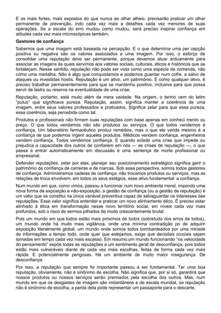 E os mais fortes, mais expostos do que nunca ao olhar alheio, precisarão praticar um olhar
permanente de prevenção, indo cada vez mais a detalhes cada vez menores de suas
operações. Se a escala do erro mudou como mudou, será preciso inspirar confiança em
atitudes cada vez mais microscópicas também.
Gestores de confiança
Sabemos que uma imagem está baseada na percepção. E o que determina uma per cepção
positiva ou negativa são os valores associados a uma imagem. Por isso, o esforço de
consolidar uma reputação deve ser permanente, porque devemos atuar arduamente para
associar as imagens às quais servimos aos valores sociais, culturais, éticos e históricos que as
fortaleçam. Nesse sentido, reputação não pode ser vista como uma espécie de comenda, não
como uma medalha. Não é algo que conquistamos e podemos guardar num cofre, a salvo de
ataques ou investidas hostis. Reputação é um ativo, um patrimônio. E como qualquer ativo, é
preciso trabalhar permanentemente para que se mantenha positivo, inclusive para que possa
servir de lastro ou reserva na eventualidade de uma crise.
Reputação, portanto, está muito além da mera vaidade. Na origem, o termo vem do latim
“putus” que significava pureza. Reputação, assim, significa manter a coerência de uma
imagem, entre seus valores professados e praticados. Significa zelar para que essa pureza,
essa coerência, seja percebida como tal.
Produtos e profissionais não firmam suas reputações com base apenas em conheci mento ou
preço. O que todos vendemos não são produtos ou serviços. O que todos vendemos é
confiança. Um laboratório farmacêutico produz remédios, mas o que ele vende mesmo é a
confiança de que podemos ingerir aqueles produtos. Médicos vendem confiança, engenheiros
vendem confiança. Todos vendemos confiança. E quando eclode uma crise que impede ou
prejudica a capacidade dos outros de confiarem em nós — as crises de reputação —, o que
passa a entrar automaticamente em discussão é uma sentença de morte profissional ou
empresarial.
Defender reputações, zelar por elas, planejar seu posicionamento estratégico significa gerir o
patrimônio de confiança de carreiras e de marcas. Sob essa perspectiva, somos todos gestores
de confiança. Administramos cadeias de confiança; não trocamos produtos ou serviços, mas as
relações de troca envolvem, em todos os seus estágios, esse ativo fundamental: a confiança.
Num mundo em que, como vimos, passou a funcionar num novo ambiente moral, impondo uma
nova forma de exposição e não-exposição, a gestão de confiança (ou a gestão de reputação) é
um valor que se constitui na única variável preventiva capaz de salvaguardar os interesses das
reputações. Esse valor significa entender e praticar um novo alinhamento ético. É preciso estar
alinhado à ética em transformação nesse novo território social, em níveis cada vez mais
profundos, sob o risco de sermos pilhados de modo crescentemente brutal.
Pois um mundo em que todos estão mais próximos de todos (sobretudo dos erros de todos),
um mundo onde há muito mais vigilância, onde uma mínima contradição po de adquirir
exposição literalmente global, um mundo onde somos todos bombardeados por uma miríade
de informações o tempo todo, onde quer que estejamos, exige que decisões cruciais sejam
tomadas em tempo cada vez mais escasso. Em resumo:um mundo funcionando “na velocidade
do pensamento” expõe todas as reputações a um sentimento geral de desconfiança, pois todos
estão mais vulneráveis diante de cada vez mais escolhas, feitas de forma cada vez mais
rápida. E potencialmente perigosas. Há um ambiente de muito maior insegurança. De
desconfiança.
Por isso, a reputação que sempre foi importante passou a ser fundamental. Ter uma boa
reputação, obviamente, não é sinônimo de escolha. Não significa que, por si só, garantirá que
nossos produtos ou nossos serviços serão premiados pela escolha dos outros. Mas, num
mundo em que os desgastes de imagem são instantâneos e de escala mundial, se reputação
não é sinônimo de escolha, a perda dela pode representar um passaporte para o descarte.
 