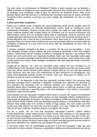Por essa razão, os profissionais de Relações Públicas e todos aqueles que se dedicam a
refletir e planejar as imagens de suas organizações assumem uma missão que vai mui to além
de propagar uma percepção. Cabe a eles, no dia-a-dia do ambiente social, amar como
gestores desse ativo tão sutil que é a confiança tão necessária para que os outros continuem
honrando nossos produtos e serviços com esse milagre tão inexplicável por trás de cada
escolha.
A ética como fator competitivo
Nesse novo contexto social, o respeito aos novos parâmetros éticos que se impõem deixa de
ser um recurso retórico, um discurso politicamente correto, para se transformar numa
necessidade competitiva. Pode-se encarar essa questão com base em uma opção pessoal:
adotar melhores práticas pelo simples motivo de considerar que um mundo funcionando sob
determinados valores cria um ambiente melhor para a coletividade. Pode-se examinar essa
questão pela ótica estrita da lei da oferta e da pro cura: se há mais demanda social por ética, é
preciso atendê-la, sob o risco de que o concorrente o faça. Seja como for, o fato objetivo é que
pesquisas feitas no mundo inteiro mostram que uma boa reputação oferece um leque amplo de
vantagens competitivas. É o que chamo de os cinco “cês” da credibilidade, os cinco “cês” da
boa reputação.
A primeira vantagem competitiva da ética — o primeiro “cê” de uma boa reputação — é que
uma reputação positiva compra melhor! Se uma empresa é respeitada e tem uma imagem
positiva, naturalmente ela tem maiores e melhores condições de negociar e de comprar mais
barato que uma concorrente com reputação duvidosa. Quem tem boa reputação pode pagar
menos ou conquistar condições mais favoráveis basicamente porque o outro confia mais e quer
manter aquele bom cliente. Essa vantagem competitiva vale para pessoas físicas e jurídicas,
sem distinção.
Chegamos ao segundo “cé”: uma boa reputação cobra melhor! Se uma empresa ou um
profissional tem uma reputação mais positiva, essa diferenciação lhe permite que possa cobrar
mais caro. Afinal, haverá sempre gente disposta a pagar mais por um ser viço que desperta
maior confiança. Isso vale para uma multinacional do setor alimentício ou farmacêutico, cuja
marca mais respeitada permite vender um produto mais caro. Mas para um médico ou um
mecânico é mais ou menos a mesma coisa.
O terceiro “cê” da reputação é que uma boa reputação contrata melhor! Uma empresa mais
admirada consegue atrair o interesse e despertar a ambição dos melhores pro fissionais.Já
uma empresa com reputação ruim os melhores cérebros com certeza tentarão evitar, O
resultado desse efeito magnético que a reputação exerce sobre os melhores quadros é que,
contratando os melhores, a empresa passa a ter uma vantagem a mais sobre a concorrente.
Empresa é, antes de tudo, gente.
Uma empresa com boa reputação compete melhor! Esse é o quarto “cê”, quase uma resultante
dos outros já elencados. Compete melhor porque uma boa reputação afasta o profissional ou a
organização de desgastes de imagem, de crises, escândalos, problemas jurídicos. E isso tudo
custa dinheiro. Muito dinheiro. Uma boa reputação garante clientes e consumidores mais fiéis.
Oferece mais solidez para uma carreira a médio e longo prazos. Isso sem contar que todo
mundo quer estar próximo de quem tem uma boa imagem. Com isso, chegam até você novas
chances de fazer negócios, de ganhar dinheiro e prosperar. De crescer.
Por fim, o quinto “cê” de uma boa reputação: reputações positivas custam melhor!
Fundamentalmente, custam melhor porque custam menos. Uma empresa ou uma pessoa que
tem ficha limpa conseguem empréstimo num banco a juros mais baixos. Isso sem contar que,
se você compra mais barato (porque tem uma boa reputação e as pessoas confiam em você) e
vende mais caro (porque há quem queira pagar um pouco mais pela garantia que seu nome ou
sua marca oferecem), isso significa que sua margem de lucro é maior.
O que todos esses “cês” da credibilidade comprovam é que boa reputação é algo que está
muito além da mera vaidade. Preservar a reputação e esforçar-se duramente para que ela se
 