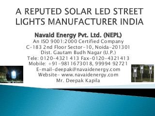 Navaid Energy Pvt. Ltd. (NEPL)
An ISO 9001:2000 Certified Company
C-183 2nd Floor Sector-10, Noida-201301
Dist. Gautam Budh Nagar (U.P.)
Tele: 0120-4321 413 Fax-0120-4321413
Mobile: +91-9811673018, 99994 92721
E-mail-deepak@navaidenergy.com
Website- www.navaidenergy.com
Mr. Deepak Kapila
 