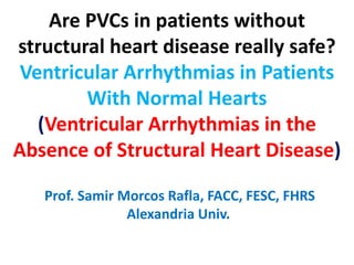 Are PVCs in patients without
structural heart disease really safe?
Ventricular Arrhythmias in Patients
With Normal Hearts
(Ventricular Arrhythmias in the
Absence of Structural Heart Disease)
Prof. Samir Morcos Rafla, FACC, FESC, FHRS
Alexandria Univ.
 