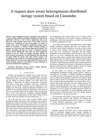 A request skew aware heterogeneous distributed
             storage system based on Cassandra
                                                       Zhen Ye, Shanping Li
                                         Department of Computer Science and Technology
                                                       Zhejiang University
                                                        Hangzhou, China
                                                 {yezhen, shan}@cs.zju.edu.cn


Abstract—many distributed storage systems have been proposed         two technologies these systems likely to use to achieve above
to provide high scalability and high availability for modern web     targets. Data partition can be used to improve scalability and
applications. However, most of those applications only aware         performance while data replication is a good way to get high
data skew while actually request skew is also widely exist and       availability and balance the load.
needed to be considered as well. In this paper, we present a
request skew aware heterogeneous distributed storage system              As we know, most Internet-scale applications exhibit highly
based on Cassandra—a famous NoSQL database aiming to                 skewed workload, including data skew and request skew,
manage very large scale data without single point of failure. We     which the system should distribute to its nodes evenly in order
improve Cassandra through two ways: 1) minimize forward              to improve their usability. However, data skew and request
request load by shifting the node where the client application       skew may have contradiction. Sometimes the data already
connect to the one which can handle maximum number of                distributed evenly while request load still skew to one or some
skewed request dynamically; 2) when balancing data load among        nodes, or vise verse. Although now most of the system said
all nodes within the cluster, take their storage capacity into       they aware those skews, actually many of them only care about
consideration. The results of our experiment present that we can     balancing the data into different nodes. Balancing both request
reduce about 25% forward read request and 15% forward write          skew and data skew is still a challenge issue in many systems.
request through approach 1) and balance storage utilization of       In addition, when balancing the data, many systems assume all
each node obviously after applying 2).                               the nodes are identical, but actually in distributed environment,
   Keywords: Distributed Storage System; NoSQL Database;
                                                                     different nodes may have different capacity, which we should
Request Skew; Heterogeneous environment                              take into consideration when designing the system.
                                                                         In this paper, we present a request skew aware
                       I.    INTRODUCTION                            heterogeneous distributed storage system which is based on
                                                                     Cassandra [5]. Cassandra is a NoSQL Database for managing
    Modern web applications probably have to deal with very
                                                                     very large amounts of data spread out across many commodity
large scale data set. For most of these applications, the most
                                                                     servers, while providing highly available service with no single
characteristics they want are high scalability, high availability
                                                                     point of failure. However, Cassandra only provides data skew
and the ability to response quickly even when there exist
                                                                     aware solution while assuming there is no request skew. Also it
hundreds of thousands of request concurrently. Comparing
                                                                     assumes that all the nodes have the same storage capacity. We
with these, strong data consistency and strict transaction
                                                                     improve Cassandra through two ways: 1) minimize forward
support, such as ACID, sometimes can be weakened or even
                                                                     request load by changing the node where the client application
dropped up. Obviously, traditional Relational Database is not
                                                                     connected to the one which can handle maximum number of
suitable for serving these kinds of applications, since most of
                                                                     skewed request dynamically; 2) when balancing storage load
them are transaction based and are hard to scale to very large
                                                                     among all nodes within the cluster, take their storage capacity
size or with a very high cost; in addition, relational database
                                                                     into consideration to maximum utilization.
always provide too large feature set that many of them will not
be used, which only add the cost and complexity [6, 7].                 The remainder of the paper is organized as follows. Section
                                                                     II introduces the related work. Section III presents the
    So in the past few years, many scalable NoSQL related
                                                                     background of Cassandra and also how we improve it. Section
distributed storage systems have been proposed, e.g. Google’s
                                                                     IV studies different experiments. And finally, we present
Bigtable [2], Amazon’s Dynamo [3] and Yahoo!’s PNUTS [4].
                                                                     conclusions and future work in Section V.
Based on CAP theory [8], for distributed system we cannot get
high availability while still maintain the strong consistency. For
this reason, most of these systems relax strong consistency and                          II.   RELATED WORK
strict transaction to get high scalability and availability, thus        Bigtable, Dynamo and Pnuts all are widely studied and
they can scale out dynamically to the internet size, have high       cited in distributed storage system domain. Bigtable is
resilient to the node failure or network failure and serve well to   implemented as sparse, multidimensional sorted maps, which is
the massive access. Data partition and data replication are the      richer than key-value data model while still simple enough. It




                                               978-1-4244-9283-1/11/$26.00 ©2011 IEEE
 