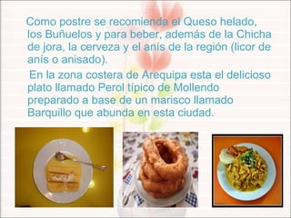 Como postre se recomienda el Queso helado,
los Buñuelos y para beber, además de la Chicha
de jora, la cerveza y el anís de la región (licor de
anís o anisado).
En la zona costera de Arequipa esta el delicioso
plato llamado Perol típico de Mollendo
preparado a base de un marisco llamado
Barquillo que abunda en esta ciudad.
 