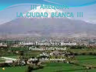 ¡¡¡  AREQUIPA LA  CIUDAD  BLANCA  !!! Alumno : Eugenio Neira Mendoza Profesor : Leila Vernal Nº : 27 Aula : 1B de secundar 