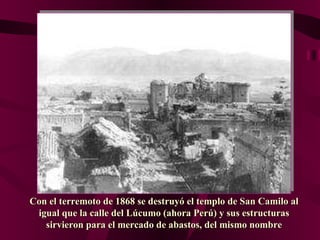 Con el terremoto de 1868 se destruyó el templo de San Camilo al igual que la calle del Lúcumo (ahora Perú) y sus estructuras sirvieron para el mercado de abastos, del mismo nombre 