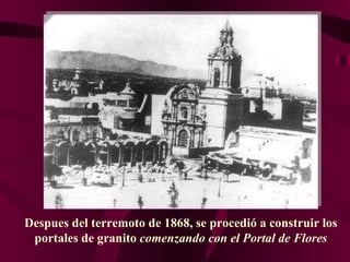 Despues del terremoto de 1868, se procedió a construir los portales de granito  comenzando con el Portal de Flores 