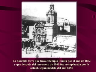 La horrible torre que tuvo el templo jesuita por el año de 1872 y que después del terremoto de 1960 fue reemplazada por la actual, según modelo del año 1855 