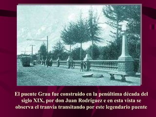 El puente Grau fue construido en la penúltima década del siglo XIX, por don Juan Rodríguez  e e n esta vista se observa el tranvía transitando por este legendario puente 