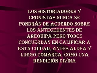 Los historiadores y cronistas nunca se pondrán de acuerdo sobre los antecedentes de Arequipa pero todos concuerdan en calificar a esta Ciudad, antes Aldea y luego Comarca, como una bendición divina 