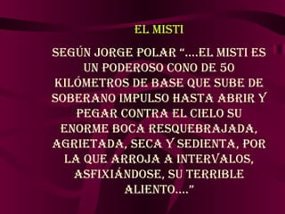 EL MISTI Según Jorge Polar “….El Misti es un poderoso cono de 50 Kilómetros de base que sube de soberano impulso hasta abrir y pegar contra el cielo su enorme boca resquebrajada, agrietada, seca y sedienta, por la que arroja a intervalos, asfixiándose, su terrible aliento….” 