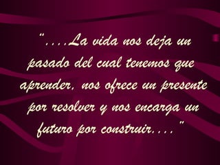 “....La vida nos deja un
pasado del cual tenemos que
aprender, nos ofrece un presente
por resolver y nos encarga un
futuro por construir....”
 