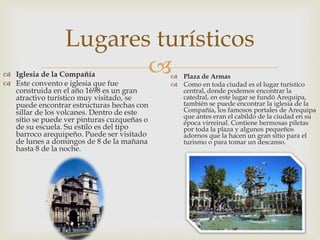 
Lugares turísticos
 Iglesia de la Compañía
 Este convento e iglesia que fue
construida en el año 1698 es un gran
atractivo turístico muy visitado, se
puede encontrar estructuras hechas con
sillar de los volcanes. Dentro de este
sitio se puede ver pinturas cuzqueñas o
de su escuela. Su estilo es del tipo
barroco arequipeño. Puede ser visitado
de lunes a domingos de 8 de la mañana
hasta 8 de la noche.
 Plaza de Armas
 Como en toda ciudad es el lugar turístico
central, donde podemos encontrar la
catedral, en este lugar se fundó Arequipa,
también se puede encontrar la iglesia de la
Compañía, los famosos portales de Arequipa
que antes eran el cabildo de la ciudad en su
época virreinal. Contiene hermosas piletas
por toda la plaza y algunos pequeños
adornos que la hacen un gran sitio para el
turismo o para tomar un descanso.
 