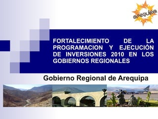 FORTALECIMIENTO DE LA PROGRAMACION Y EJECUCIÓN DE INVERSIONES 2010 EN LOS GOBIERNOS REGIONALES Gobierno Regional de Arequipa 