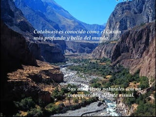 Cotahuasi es conocido como el  Cañón  más profundo y bello del mundo.  Sus atractivos naturales son  un  incomparable  deleite visual. 
