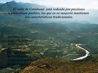 El valle de Cotahuasi  está rodeado por preciosos y pintorescos pueblos, los que en su mayoría mantienen  sus características tradicionales. Sus atractivos arqueológicos van  desde Pinturas  Rupestres de  tiempos inmemoriales hasta caminos y  construcciones incas de gran esplendor. 