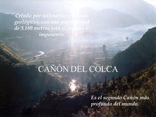 Creado por milenarios procesos geológicos, con una profundidad de 3.180 metros está el famoso e  imponente: CAÑÓN DEL COLCA Es el segundo Cañón más  profundo del mundo. 