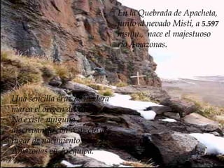 E n la  Quebrada de Apacheta, junto al nevado Misti, a  5.597  msnm.,  nace el majestuoso  río Amazonas.  Una sencilla cruz de madera marca el origen del cauce.  No existe ninguna discrepancia con respecto al lugar de nacimiento del Amazonas en Arequipa. 