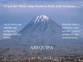 “ Al pie del Misti, muy blanca y bella está Arequipa.......” Así se inicia una canción  del compositor Benigno Ballón Farfán. Melodía dulce y  plañidera como  son los “ yaravís”  propios de esta preciosa tierra. AREQUIPA 