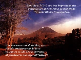 No solo el Místi, son tres impresionantes volcanes los que rodean a  la nombrada “ Ciudad Blanca” Arequipa-Perú. Hoy se encuentran dormidos, pero  cuando erupcionaron ,  la lava  volcánica salida de sus entrañas al petrificarse di ó  lugar al "Sillar“ .   