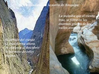 Nos trasladamos a la sierra de Arequipa.  La melodía que el viento trae, se filtra en las  enormes grietas de los valles arequipeños.  El silbido del viento  se transforma ahora  en sinfonía al descubrir lo hermoso de estos lugares. 