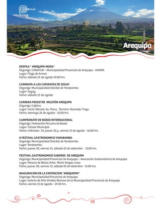 Arequipa

DESFILE " AREQUIPA MODA"
Organiza: CANATUR – Municipalidad Provincial de Arequipa - AHORA
Lugar: Plaza de Armas
Fecha: sábado 25 de agosto 19:00 hrs

CAMINATA A LAS CATARATAS DE SOGAY
Organiza: Municipalidad Distrital de Yarabamba
Lugar: Sogay
Fecha: sábado 25 de agosto

CARRERA PEDESTRE MILOTÓN AREQUIPA
Organiza: Cafeína
Lugar: Inicio: Merced, Av. Parra, Termino: Alameda Tingo.
Fecha: domingo 26 de agosto - 10:00 hrs.

CAMPEONATO DE BOXEO INTERNACIONAL
Organiza: Federación Peruana de Boxeo
Lugar: Coliseo Municipal
Fecha: miércoles 29, jueves 30 y viernes 31 de agosto - 16:00 hrs.

II FESTIVAL GASTRONOMICO YARABAMBA
Organiza: Municipalidad Distrital de Yarabamba
Lugar: Yarabamba
Fecha: jueves 30, viernes 31, sábado 01 de setiembre - 11:00 hrs.

FESTIVAL GASTRONOMICO SABORES DE AREQUIPA
Organiza: Municipalidad Provincial de Arequipa – Asociación Gastronómica de Arequipa
Lugar: Palacio de Bellas Artes Mario Vargas Llosa
Fecha: jueves 30, viernes 31, sábado 01 de setiembre - 11:00 hrs.

INAGURACION DE LA EXPOSICION "AREQUEPAY"
Organiza: Municipalidad Provincial de Arequipa
Lugar: Galería de Arte Vinatea Reinoso de la Municipalidad Provincial de Arequipa
Fecha: viernes 31 de agosto - 19:30 hrs.
 