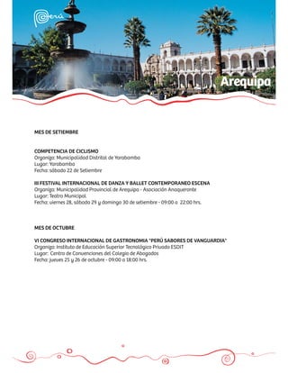 Arequipa


MES DE SETIEMBRE


COMPETENCIA DE CICLISMO
Organiza: Municipalidad Distrital de Yarabamba
Lugar: Yarabamba
Fecha: sábado 22 de Setiembre

III FESTIVAL INTERNACIONAL DE DANZA Y BALLET CONTEMPORANEO ESCENA
Organiza: Municipalidad Provincial de Arequipa - Asociación Anaqueronte
Lugar: Teatro Municipal
Fecha: viernes 28, sábado 29 y domingo 30 de setiembre - 09:00 a 22:00 hrs.



MES DE OCTUBRE

VI CONGRESO INTERNACIONAL DE GASTRONOMIA "PERÚ SABORES DE VANGUARDIA"
Organiza: Instituto de Educación Superior Tecnológico Privado ESDIT
Lugar: Centro de Convenciones del Colegio de Abogados
Fecha: jueves 25 y 26 de octubre - 09:00 a 18:00 hrs.
 
