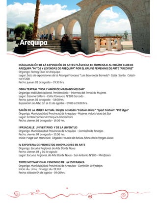 Arequipa

INAUGURACIÓN DE LA EXPOSICIÓN DE ARTES PLÁSTICAS EN HOMENAJE AL ROTARY CLUB DE
AREQUIPA “MITOS Y LEYENDAS DE AREQUIPA” POR EL GRUPO FEMENINO DE ARTE “ARCOÍRIS”
Organiza: Rotary Club de Arequipa
Lugar: Sala de exposiciones de la Alianza Francesa “Luis Bouroncle Barreda”- Calle Santa Catali-
na N°208
Fecha: jueves 02 de agosto – 19:30 hrs.

OBRA TEATRAL "VIDA Y AMOR DE MARIANO MELGAR"
Organiza: Instituto Nacional Penitenciario – Internas del Penal de Mujeres
Lugar: Casona Editora - Calle Consuelo N°202 Cercado
Fecha: jueves 02 de agosto - 18:00hrs.
Exposición de Arte: 02 al 11 de agosto – 09:00 a 19:00 hrs.

SALÓN DE LA MUJER ACTUAL: Desﬁle de Modas "Fashion Word " "Sport Fashion" "Pet Style"
Organiza: Municipalidad Provincial de Arequipa - Mujeres Industriales del Sur
Lugar: Centro Comercial Parque Lambramani
Fecha: viernes 03 de agosto - 19:30 hrs.

I PASACALLE UNIVERTARIO Y DE LA JUVENTUD
Organiza: Municipalidad Provincial de Arequipa - Comisión de Festejos
Fecha: viernes 03 de agosto - 13:00 hrs.
Inicio: Plaza San Francisco; llegada: Palacio de Bellas Artes Mario Vargas Llosa

IV EXPOFERIA DE PROYECTOS INNOVADORES EN ARTE
Organiza: Escuela Regional de Arte Dante Nava
Fecha: viernes 03 y 04 de agosto
Lugar: Escuela Regional de Arte Dante Nava - San Antonio N°200 - Miraﬂores

TROTE MOTIVACIONAL FEMENINO DE LA ESPERANZA
Organiza: Municipalidad Provincial de Arequipa - Comisión de Festejos
Inicio: Av. Lima, Finaliza: Av. EE.UU
Fecha: sábado 04 de agosto - 09:00hrs.
 