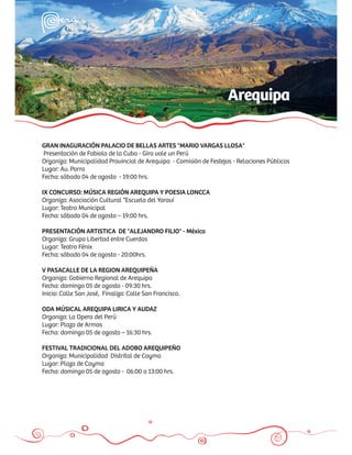 Arequipa

GRAN INAGURACIÓN PALACIO DE BELLAS ARTES "MARIO VARGAS LLOSA"
Presentación de Fabiola de la Cuba - Gira vale un Perú
Organiza: Municipalidad Provincial de Arequipa - Comisión de Festejos - Relaciones Públicas
Lugar: Av. Parra
Fecha: sábado 04 de agosto - 19:00 hrs.

IX CONCURSO: MÚSICA REGIÓN AREQUIPA Y POESIA LONCCA
Organiza: Asociación Cultural “Escuela del Yaraví
Lugar: Teatro Municipal
Fecha: sábado 04 de agosto – 19:00 hrs.

PRESENTACIÓN ARTISTICA DE "ALEJANDRO FILIO" - México
Organiza: Grupo Libertad entre Cuerdas
Lugar: Teatro Fénix
Fecha: sábado 04 de agosto - 20:00hrs.

V PASACALLE DE LA REGION AREQUIPEÑA
Organiza: Gobierno Regional de Arequipa
Fecha: domingo 05 de agosto - 09:30 hrs.
Inicio: Calle San José, Finaliza: Calle San Francisco.

ODA MÚSICAL AREQUIPA LIRICA Y AUDAZ
Organiza: La Opera del Perú
Lugar: Plaza de Armas
Fecha: domingo 05 de agosto – 16:30 hrs.

FESTIVAL TRADICIONAL DEL ADOBO AREQUIPEÑO
Organiza: Municipalidad Distrital de Cayma
Lugar: Plaza de Cayma
Fecha: domingo 05 de agosto - 06:00 a 13:00 hrs.
 
