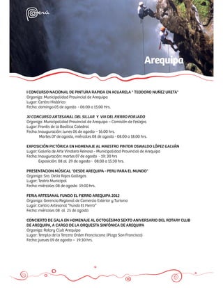 Arequipa

I CONCURSO NACIONAL DE PINTURA RAPIDA EN ACUARELA " TEODORO NUÑEZ URETA"
Organiza: Municipalidad Provincial de Arequipa
Lugar: Centro Histórico
Fecha: domingo 05 de agosto - 06:00 a 15:00 Hrs.

XI CONCURSO ARTESANAL DEL SILLAR Y VIII DEL FIERRO FORJADO
Organiza: Municipalidad Provincial de Arequipa – Comisión de Festejos
Lugar: Frontis de la Basílica Catedral
Fecha: Inauguración: lunes 06 de agosto – 16:00 hrs.
        Martes 07 de agosto, miércoles 08 de agosto - 08:00 a 18.00 hrs.

EXPOSICIÓN PICTÓRICA EN HOMENAJE AL MAESTRO PINTOR OSWALDO LÓPEZ GALVÁN
Lugar: Galería de Arte Vinatera Reinoso - Municipalidad Provincial de Arequipa
Fecha: Inauguración: martes 07 de agosto - 19: 30 hrs
       Exposición: 08 al 29 de agosto - 08:00 a 15:30 hrs.

PRESENTACION MÚSICAL "DESDE AREQUIPA - PERU PARA EL MUNDO"
Organiza: Sra. Delia Rojas Gallegos
Lugar: Teatro Municipal
Fecha: miércoles 08 de agosto 19:00 hrs.

FERIA ARTESANAL FUNDO EL FIERRO AREQUIPA 2012
Organiza: Gerencia Regional de Comercio Exterior y Turismo
Lugar: Centro Artesanal “Fundo El Fierro”
Fecha: miércoles 08 al 25 de agosto

CONCIERTO DE GALA EN HOMENAJE AL OCTOGÉSIMO SEXTO ANIVERSARIO DEL ROTARY CLUB
DE AREQUIPA, A CARGO DE LA ORQUESTA SINFÓNICA DE AREQUIPA
Organiza: Rotary Club Arequipa
Lugar: Templo de la Tercera Orden Franciscana (Plaza San Francisco)
Fecha: jueves 09 de agosto – 19:30 hrs.
 
