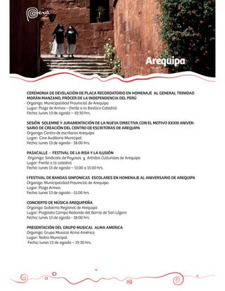 Arequipa

CEREMONIA DE DEVELACIÓN DE PLACA RECORDATORIO EN HOMENAJE AL GENERAL TRINIDAD
MORÁN MANZANO, PRÓCER DE LA INDEPENDENCIA DEL PERÚ
Organiza: Municipalidad Provincial de Arequipa
Lugar: Plaza de Armas – frente a la Basílica Catedral
Fecha: lunes 13 de agosto – 10:30 hrs.

SESIÓN SOLEMNE Y JURAMENTACIÓN DE LA NUEVA DIRECTIVA CON EL MOTIVO XXXIII ANIVER-
SARIO DE CREACIÓN DEL CENTRO DE ESCRITORAS DE AREQUIPA
Organiza: Centro de escritoras Arequipa
Lugar: Cine Auditorio Municipal
Fecha: lunes 13 de agosto - 18:00 hrs.

PASACALLE - FESTIVAL DE LA RISA Y LA ILUSIÓN
Organiza: Sindicato de Payasos y Artistas Culturales de Arequipa
Lugar: Frente a la catedral
Fecha: lunes 13 de agosto – 11:00 a 15:00 hrs.

I FESTIVAL DE BANDAS SINFONICAS ESCOLARES EN HOMENAJE AL ANIVERSARIO DE AREQUIPA
Organiza: Municipalidad Provincial de Arequipa
Lugar: Plaza Armas
Fecha: lunes 13 de agosto - 15:00 hrs

CONCIERTO DE MÚSICA AREQUIPEÑA
Organiza: Gobierno Regional de Arequipa
Lugar: Plazoleta Campo Redondo del Barrio de San Lázaro
Fecha: lunes 13 de agosto - 18:00 hrs

PRESENTACIÓN DEL GRUPO MUSICAL ALMA AMERICA
Organiza: Grupo Musical Alma América
Lugar: Teatro Municipal
Fecha: lunes 13 de agosto – 19:30 hrs.
 