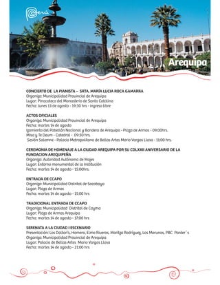 Arequipa

CONCIERTO DE LA PIANISTA – SRTA. MARÍA LUCIA ROCA GAMARRA
Organiza: Municipalidad Provincial de Arequipa
Lugar: Pinacoteca del Monasterio de Santa Catalina
Fecha: lunes 13 de agosto - 19:30 hrs - ingreso libre

ACTOS OFICIALES
Organiza: Municipalidad Provincial de Arequipa
Fecha: martes 14 de agosto
Izamiento del Pabellón Nacional y Bandera de Arequipa - Plaza de Armas - 09:00hrs.
Misa y Te Deum - Catedral - 09:30 hrs.
 Sesión Solemne - Palacio Metropolitano de Bellas Artes Mario Vargas Llosa - 11:00 hrs.

CEREMONIA DE HOMENAJE A LA CIUDAD AREQUIPA POR SU CDLXXII ANIVERSARIO DE LA
FUNDACION AREQUIPEÑA
Organiza: Autoridad Autónoma de Majes
Lugar: Entorno monumental de la Institución
Fecha: martes 14 de agosto - 15:00hrs.

ENTRADA DE CCAPO
Organiza: Municipalidad Distrital de Socabaya
Lugar: Plaza de Armas
Fecha: martes 14 de agosto - 15:00 hrs

TRADICIONAL ENTRADA DE CCAPO
Organiza: Municipalidad Distrital de Cayma
Lugar: Plaza de Armas Arequipa
Fecha: martes 14 de agosto - 17:00 hrs

SERENATA A LA CIUDAD I ESCENARIO
Presentación: Los Dolton’s, Homero, Elmo Riveros, Maritza Rodríguez, Los Morunos, PBC Panter´s
Organiza: Municipalidad Provincial de Arequipa
Lugar: Palacio de Bellas Artes Mario Vargas Llosa
Fecha: martes 14 de agosto - 21:00 hrs
 