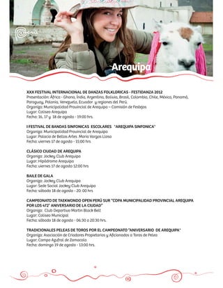 Arequipa

XXX FESTIVAL INTERNACIONAL DE DANZAS FOLKLORICAS - FESTIDANZA 2012
Presentación: África - Ghana, Índia, Argentina, Bolivia, Brasil, Colombia, Chile, México, Panamá,
Paraguay, Polonia, Venezuela, Ecuador y regiones del Perú.
Organiza: Municipalidad Provincial de Arequipa – Comisión de Festejos
Lugar: Coliseo Arequipa
Fecha: 16, 17 y 18 de agosto - 19:00 hrs.

I FESTIVAL DE BANDAS SINFONICAS ESCOLARES "AREQUIPA SINFONICA"
Organiza: Municipalidad Provincial de Arequipa
Lugar: Palacio de Bellas Artes Mario Vargas Llosa
Fecha: viernes 17 de agosto - 15:00 hrs

CLÁSICO CIUDAD DE AREQUIPA
Organiza: Jockey Club Arequipa
Lugar: Hipódromo Arequipa
Fecha: viernes 17 de agosto 12:00 hrs

BAILE DE GALA
Organiza: Jockey Club Arequipa
Lugar: Sede Social Jockey Club Arequipa
Fecha: sábado 18 de agosto - 20: 00 hrs

CAMPEONATO DE TAEKWONDO OPEN PERÚ SUR “COPA MUNICIPALIDAD PROVINCIAL AREQUIPA
POR LOS 472° ANIVERSARIO DE LA CIUDAD”
Organiza: Club Deportivo Martin Black Belt
Lugar: Coliseo Municipal
Fecha: sábado 18 de agosto - 06:30 a 20:30 hrs.

TRADICIONALES PELEAS DE TOROS POR EL CAMPEONATO “ANIVERSARIO DE AREQUIPA"
Organiza: Asociación de Criadores Propietarios y Aﬁcionados a Toros de Pelea
Lugar: Campo Azufral de Zamacola
Fecha: domingo 19 de agosto - 13:00 hrs.
 