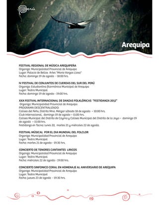 Arequipa

FESTIVAL REGIONAL DE MÚSICA AREQUIPEÑA
Organiza: Municipalidad Provincial de Arequipa
Lugar: Palacio de Bellas Artes "Mario Vargas Llosa"
Fecha: domingo 19 de agosto - 18:00 hrs.

IV FESTIVAL DE CONJUNTOS DE CUERDAS DEL SUR DEL PERÚ
Organiza: Estudiantina ﬁlarmónica Municipal de Arequipa
Lugar: Teatro Municipal
Fecha: domingo 19 de agosto - 19:00 hrs.

XXX FESTIVAL INTERNACIONAL DE DANZAS FOLKLÓRICAS “FESTIDANZA 2012”
Organiza: Municipalidad Provincial de Arequipa
PROGRAMA DESCENTRALIZADO:
Coliseo del Niño, Distrito Mno. Melgar sábado 18 de agosto – 10:00 hrs.
Club Internacional, domingo 19 de agosto – 11:00 hrs.
Coliseo Municipal del Distrito de Cayma y Coliseo Municipal del Distrito de la Joya – domingo 19
de agosto – 15:00 hrs.
Festidanza en Tacna: lunes 20, martes 21 y miércoles 22 de agosto.

FESTIVAL MÚSICAL POR EL DIA MUNDIAL DEL FOLCLOR
Organiza: Municipalidad Provincial de Arequipa
Lugar: Teatro Municipal
Fecha: martes 21 de agosto - 19:30 hrs.

CONCIERTO DE TENORES CANTANTES LIRICOS
Organiza: Municipalidad Provincial de Arequipa
Lugar: Teatro Municipal
Fecha: miércoles 22 de agosto - 19:00 hrs.

CONCIERTO SINFONICO CORAL EN HOMENAJE AL ANIVERSARIO DE AREQUIPA
Organiza: Municipalidad Provincial de Arequipa
Lugar: Teatro Municipal
Fecha: jueves 23 de agosto - 19:30 hrs.
 