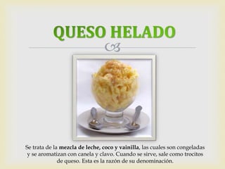  
Se trata de la mezcla de leche, coco y vainilla, las cuales son congeladas 
y se aromatizan con canela y clavo. Cuando se sirve, sale como trocitos 
de queso. Esta es la razón de su denominación. 
