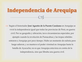 Independencia de Arequipa 
 
 Según el historiador José Agustín de la Puente Candamo en Arequipa se 
vivió la independencia igual que todas las provincias de Perú, en guerra 
civil. Por su geografía y ubicación, tuvo circunstancias especiales; por 
ejemplo cuando la revolución de Pumacahua y las tropas rebeldes 
entraron a Arequipa por poco tiempo. Hubo un momento de euforia pero 
luego salieron, y se mantuvo el poder virreinal en Arequipa hasta la 
batalla de Ayacucho; no es que Arequipa estuviera en contra de la 
independencia, sino que libraba una guerra civil. 
 
