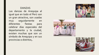 DANZAS
Las danzas de Arequipa al
igual que en todo el Perú son
un gran atractivo, son usadas
muy seguidamente en
diferentes fiestas para
celebrar días especiales del
departamento y la ciudad,
existen muchas que son un
símbolo de Arequipa y en sus
provincias o distritos,.
 