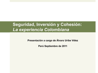 Seguridad, Inversión y Cohesión: 
La experiencia Colombiana 
Presentación a cargo de Álvaro Uribe Vélez 
Perú Septiembre de 2011 
 