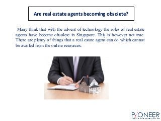 Are real estate agents becoming obsolete?
Many think that with the advent of technology the roles of real estate
agents have become obsolete in Singapore. This is however not true.
There are plenty of things that a real estate agent can do which cannot
be availed from the online resources.
.
 