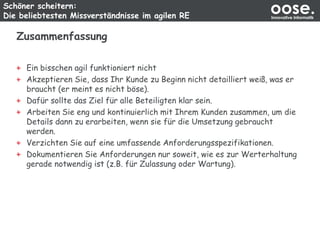 Schöner scheitern:
Die beliebtesten Missverständnisse im agilen RE
oose.Innovative Informatik
Zusammenfassung
Ein bisschen agil funktioniert nicht
Akzeptieren Sie, dass Ihr Kunde zu Beginn nicht detailliert weiß, was er
braucht (er meint es nicht böse).
Dafür sollte das Ziel für alle Beteiligten klar sein.
Arbeiten Sie eng und kontinuierlich mit Ihrem Kunden zusammen, um die
Details dann zu erarbeiten, wenn sie für die Umsetzung gebraucht
werden.
Verzichten Sie auf eine umfassende Anforderungsspezifikationen.
Dokumentieren Sie Anforderungen nur soweit, wie es zur Werterhaltung
gerade notwendig ist (z.B. für Zulassung oder Wartung).
 