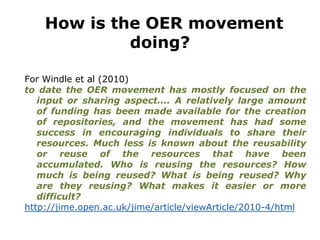 How is the OER movement
doing?
For Windle et al (2010)
to date the OER movement has mostly focused on the
input or sharing aspect.... A relatively large amount
of funding has been made available for the creation
of repositories, and the movement has had some
success in encouraging individuals to share their
resources. Much less is known about the reusability
or reuse of the resources that have been
accumulated. Who is reusing the resources? How
much is being reused? What is being reused? Why
are they reusing? What makes it easier or more
difficult?
http://jime.open.ac.uk/jime/article/viewArticle/2010-4/html
 