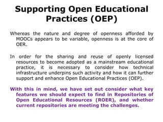 Supporting Open Educational
Practices (OEP)
Whereas the nature and degree of openness afforded by
MOOCs appears to be variable, openness is at the core of
OER.
In order for the sharing and reuse of openly licensed
resources to become adopted as a mainstream educational
practice, it is necessary to consider how technical
infrastructure underpins such activity and how it can further
support and enhance Open Educational Practices (OEP).
With this in mind, we have set out consider what key
features we should expect to find in Repositories of
Open Educational Resources (ROER), and whether
current repositories are meeting the challenges.
 